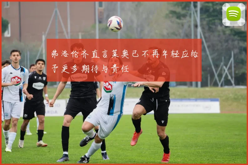 弗洛伦齐直言莱奥已不再年轻应给予更多期待与责任