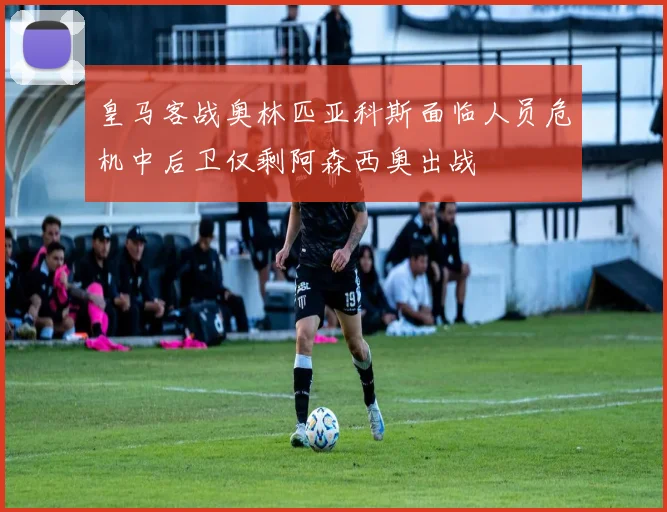 皇马客战奥林匹亚科斯面临人员危机中后卫仅剩阿森西奥出战