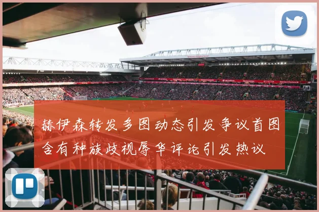 赫伊森转发多图动态引发争议首图含有种族歧视辱华评论引发热议