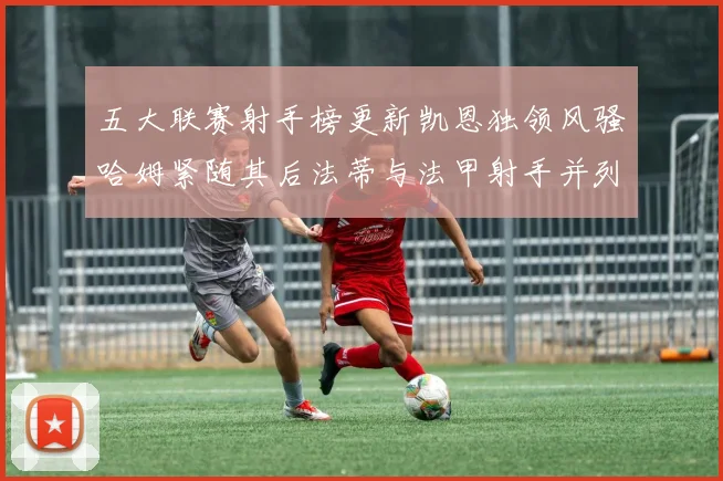 五大联赛射手榜更新凯恩独领风骚哈姆紧随其后法蒂与法甲射手并列第一