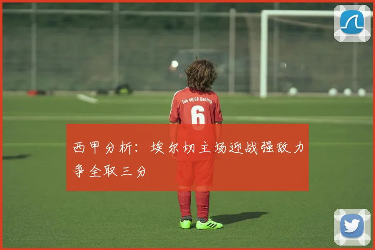 西甲分析：埃尔切主场迎战强敌力争全取三分