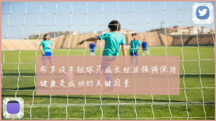 希罗谈年轻球员成长经历强调保持健康是成功的关键因素