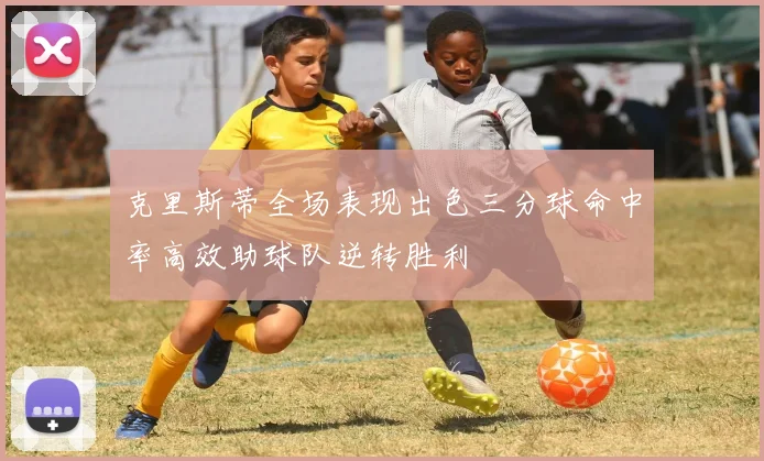 克里斯蒂全场表现出色三分球命中率高效助球队逆转胜利