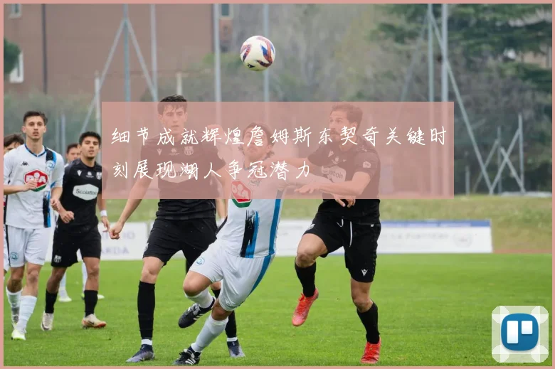 细节成就辉煌詹姆斯东契奇关键时刻展现湖人争冠潜力