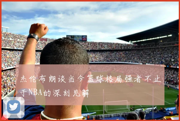 杰伦布朗谈当今篮球格局强者不止于NBA的深刻见解