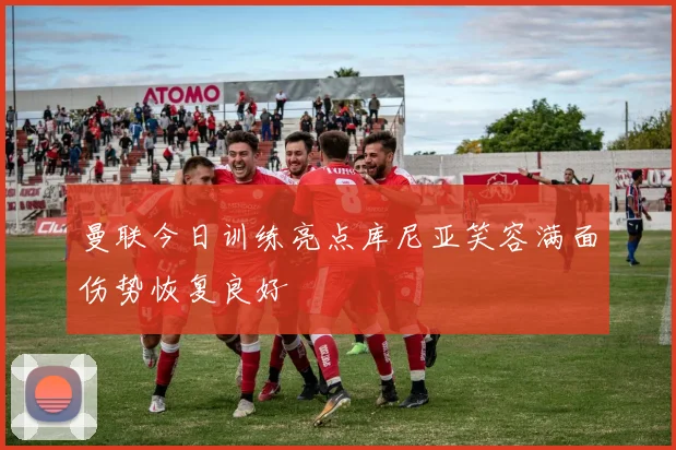 曼联今日训练亮点库尼亚笑容满面伤势恢复良好