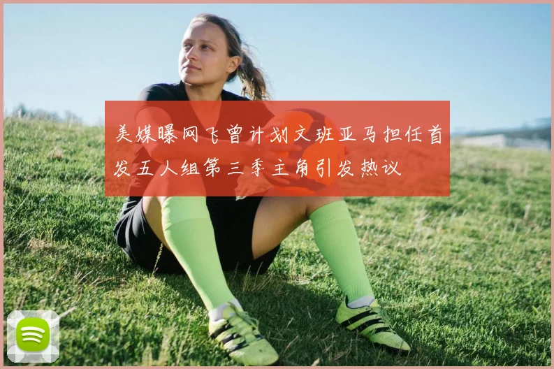 美媒曝网飞曾计划文班亚马担任首发五人组第三季主角引发热议