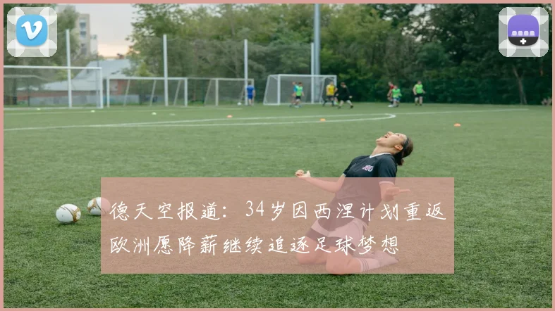 德天空报道：34岁因西涅计划重返欧洲愿降薪继续追逐足球梦想