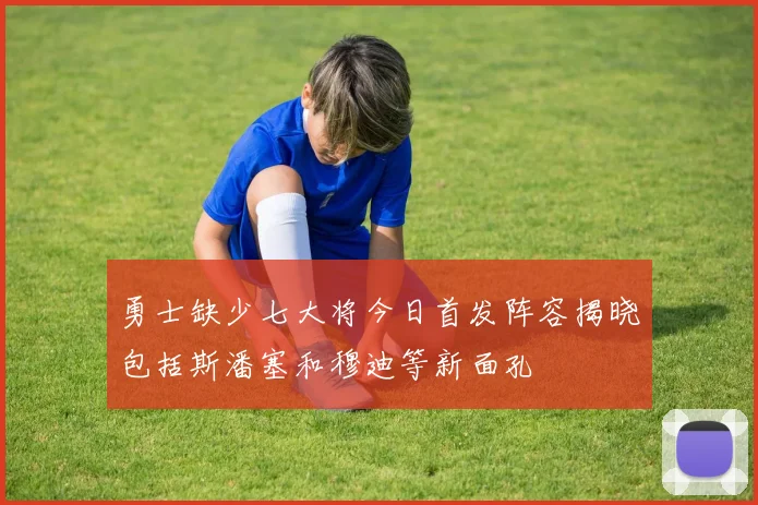 勇士缺少七大将今日首发阵容揭晓包括斯潘塞和穆迪等新面孔