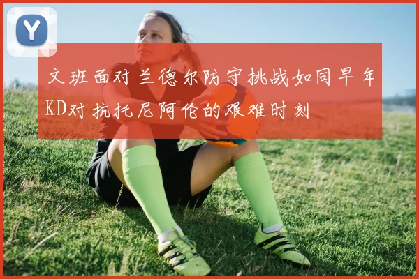 文班面对兰德尔防守挑战如同早年KD对抗托尼阿伦的艰难时刻