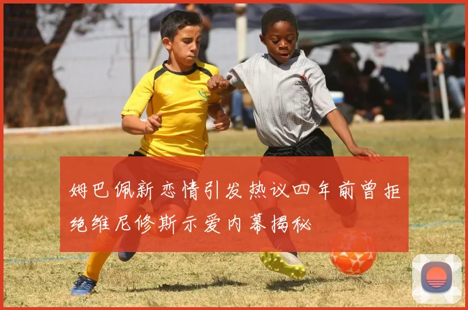 姆巴佩新恋情引发热议四年前曾拒绝维尼修斯示爱内幕揭秘